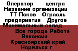 Оператор Call-центра › Название организации ­ ТТ-Псков › Отрасль предприятия ­ Другое › Минимальный оклад ­ 17 000 - Все города Работа » Вакансии   . Красноярский край,Норильск г.